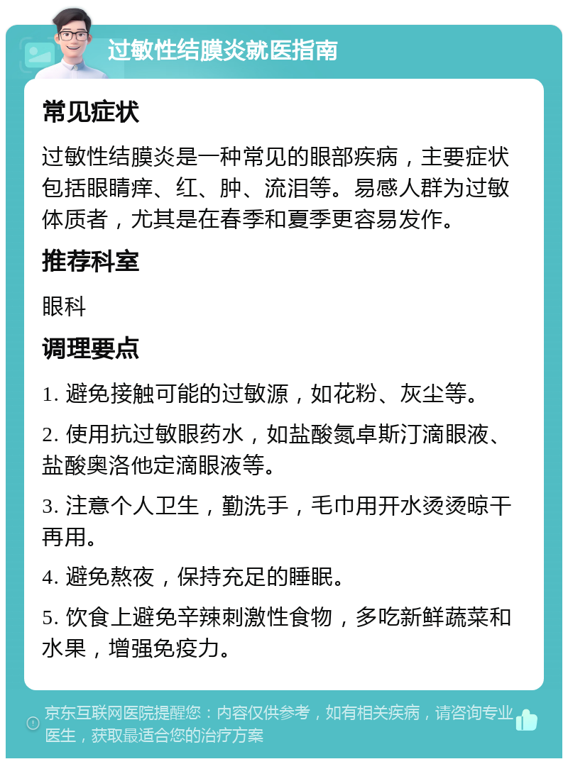 过敏性结膜炎就医指南 常见症状 过敏性结膜炎是一种常见的眼部疾病，主要症状包括眼睛痒、红、肿、流泪等。易感人群为过敏体质者，尤其是在春季和夏季更容易发作。 推荐科室 眼科 调理要点 1. 避免接触可能的过敏源，如花粉、灰尘等。 2. 使用抗过敏眼药水，如盐酸氮卓斯汀滴眼液、盐酸奥洛他定滴眼液等。 3. 注意个人卫生，勤洗手，毛巾用开水烫烫晾干再用。 4. 避免熬夜，保持充足的睡眠。 5. 饮食上避免辛辣刺激性食物，多吃新鲜蔬菜和水果，增强免疫力。