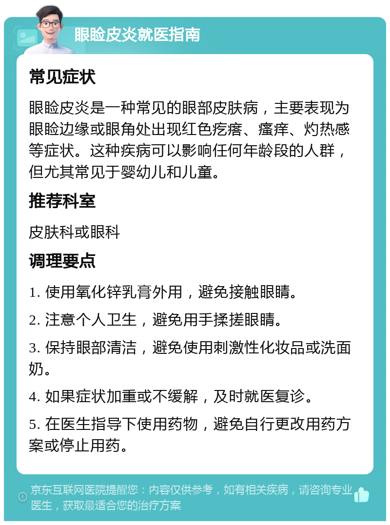 眼睑皮炎就医指南 常见症状 眼睑皮炎是一种常见的眼部皮肤病，主要表现为眼睑边缘或眼角处出现红色疙瘩、瘙痒、灼热感等症状。这种疾病可以影响任何年龄段的人群，但尤其常见于婴幼儿和儿童。 推荐科室 皮肤科或眼科 调理要点 1. 使用氧化锌乳膏外用，避免接触眼睛。 2. 注意个人卫生，避免用手揉搓眼睛。 3. 保持眼部清洁，避免使用刺激性化妆品或洗面奶。 4. 如果症状加重或不缓解，及时就医复诊。 5. 在医生指导下使用药物，避免自行更改用药方案或停止用药。