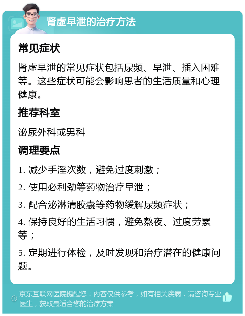 肾虚早泄的治疗方法 常见症状 肾虚早泄的常见症状包括尿频、早泄、插入困难等。这些症状可能会影响患者的生活质量和心理健康。 推荐科室 泌尿外科或男科 调理要点 1. 减少手淫次数，避免过度刺激； 2. 使用必利劲等药物治疗早泄； 3. 配合泌淋清胶囊等药物缓解尿频症状； 4. 保持良好的生活习惯，避免熬夜、过度劳累等； 5. 定期进行体检，及时发现和治疗潜在的健康问题。