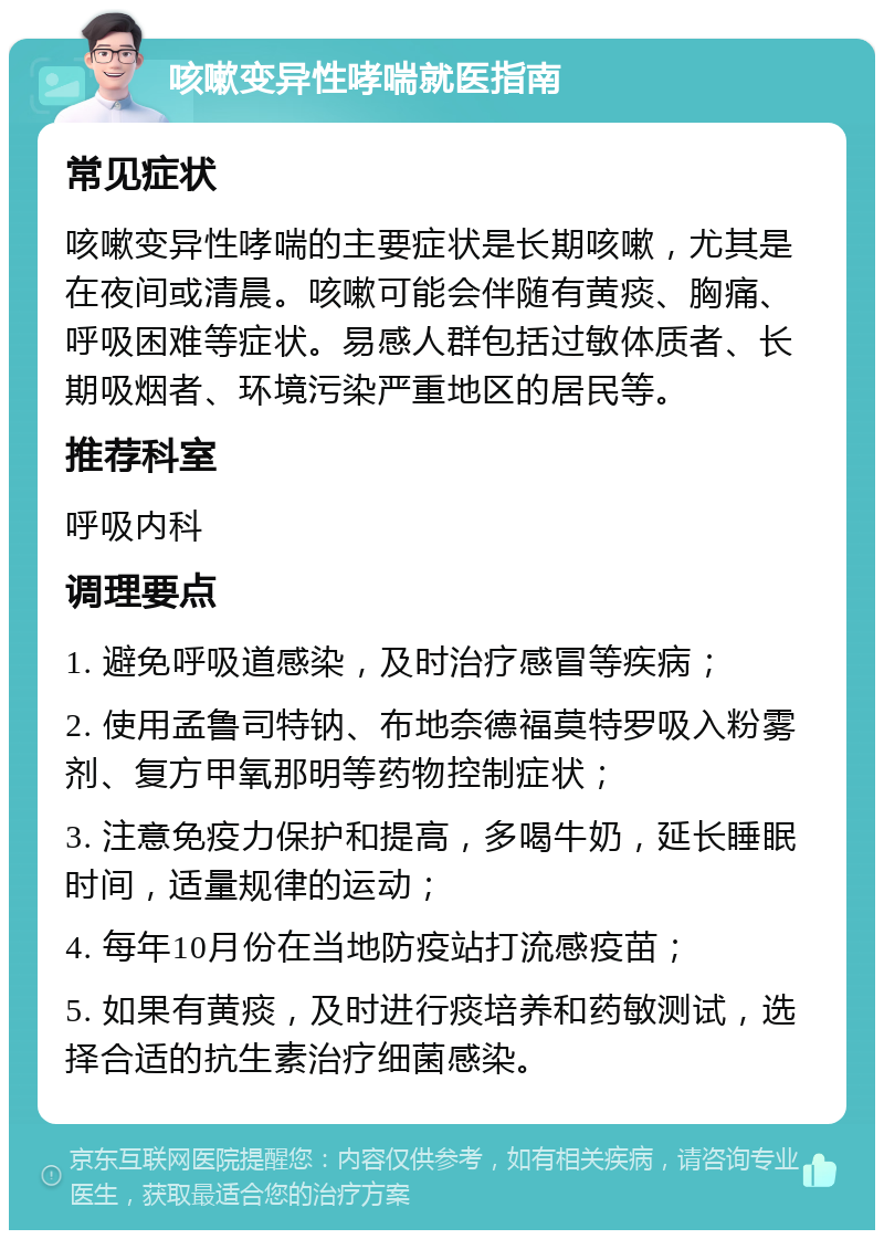 咳嗽变异性哮喘就医指南 常见症状 咳嗽变异性哮喘的主要症状是长期咳嗽，尤其是在夜间或清晨。咳嗽可能会伴随有黄痰、胸痛、呼吸困难等症状。易感人群包括过敏体质者、长期吸烟者、环境污染严重地区的居民等。 推荐科室 呼吸内科 调理要点 1. 避免呼吸道感染，及时治疗感冒等疾病； 2. 使用孟鲁司特钠、布地奈德福莫特罗吸入粉雾剂、复方甲氧那明等药物控制症状； 3. 注意免疫力保护和提高，多喝牛奶，延长睡眠时间，适量规律的运动； 4. 每年10月份在当地防疫站打流感疫苗； 5. 如果有黄痰，及时进行痰培养和药敏测试，选择合适的抗生素治疗细菌感染。