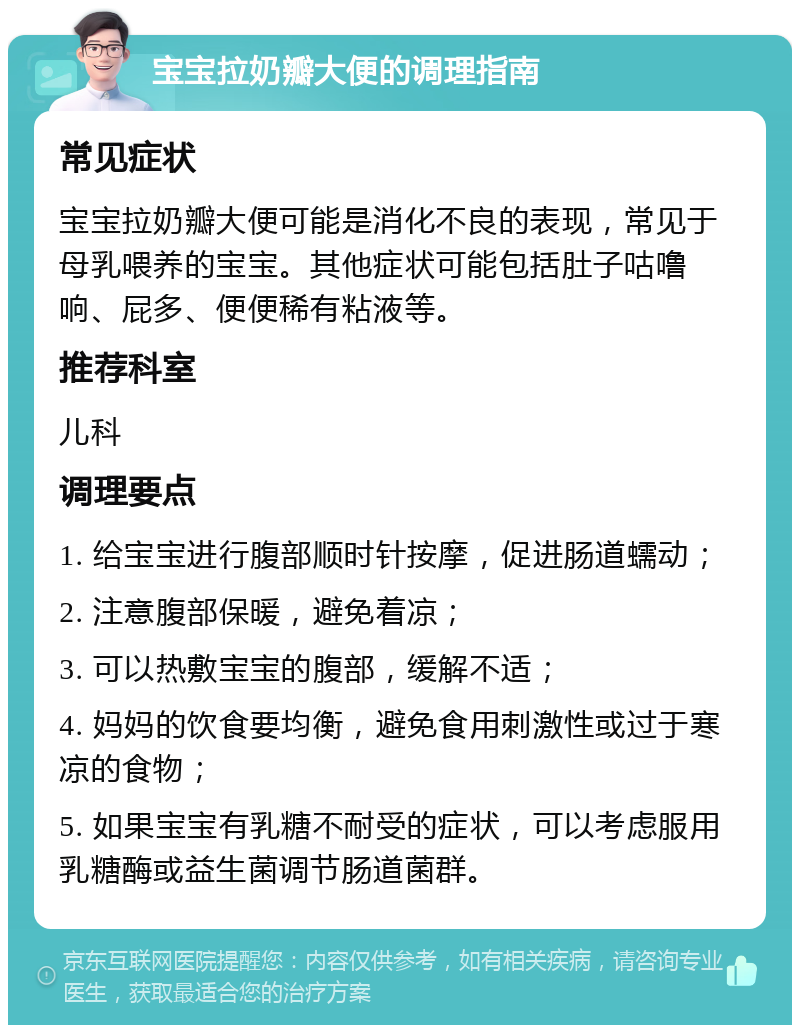 宝宝拉奶瓣大便的调理指南 常见症状 宝宝拉奶瓣大便可能是消化不良的表现，常见于母乳喂养的宝宝。其他症状可能包括肚子咕噜响、屁多、便便稀有粘液等。 推荐科室 儿科 调理要点 1. 给宝宝进行腹部顺时针按摩，促进肠道蠕动； 2. 注意腹部保暖，避免着凉； 3. 可以热敷宝宝的腹部，缓解不适； 4. 妈妈的饮食要均衡，避免食用刺激性或过于寒凉的食物； 5. 如果宝宝有乳糖不耐受的症状，可以考虑服用乳糖酶或益生菌调节肠道菌群。