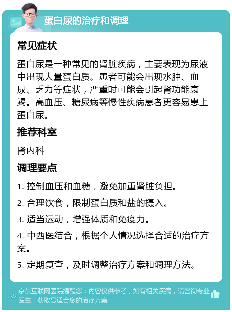 蛋白尿的治疗和调理 常见症状 蛋白尿是一种常见的肾脏疾病，主要表现为尿液中出现大量蛋白质。患者可能会出现水肿、血尿、乏力等症状，严重时可能会引起肾功能衰竭。高血压、糖尿病等慢性疾病患者更容易患上蛋白尿。 推荐科室 肾内科 调理要点 1. 控制血压和血糖，避免加重肾脏负担。 2. 合理饮食，限制蛋白质和盐的摄入。 3. 适当运动，增强体质和免疫力。 4. 中西医结合，根据个人情况选择合适的治疗方案。 5. 定期复查，及时调整治疗方案和调理方法。