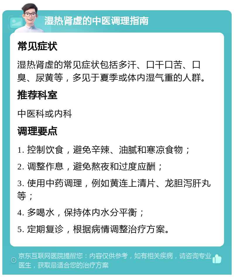 湿热肾虚的中医调理指南 常见症状 湿热肾虚的常见症状包括多汗、口干口苦、口臭、尿黄等，多见于夏季或体内湿气重的人群。 推荐科室 中医科或内科 调理要点 1. 控制饮食，避免辛辣、油腻和寒凉食物； 2. 调整作息，避免熬夜和过度应酬； 3. 使用中药调理，例如黄连上清片、龙胆泻肝丸等； 4. 多喝水，保持体内水分平衡； 5. 定期复诊，根据病情调整治疗方案。