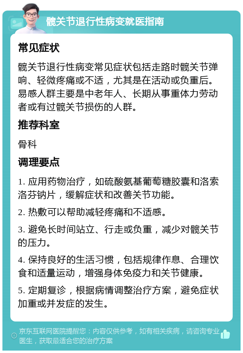 髋关节退行性病变就医指南 常见症状 髋关节退行性病变常见症状包括走路时髋关节弹响、轻微疼痛或不适，尤其是在活动或负重后。易感人群主要是中老年人、长期从事重体力劳动者或有过髋关节损伤的人群。 推荐科室 骨科 调理要点 1. 应用药物治疗，如硫酸氨基葡萄糖胶囊和洛索洛芬钠片，缓解症状和改善关节功能。 2. 热敷可以帮助减轻疼痛和不适感。 3. 避免长时间站立、行走或负重，减少对髋关节的压力。 4. 保持良好的生活习惯，包括规律作息、合理饮食和适量运动，增强身体免疫力和关节健康。 5. 定期复诊，根据病情调整治疗方案，避免症状加重或并发症的发生。