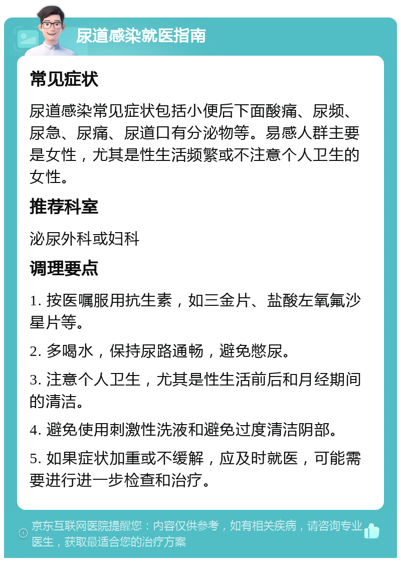 尿道感染就医指南 常见症状 尿道感染常见症状包括小便后下面酸痛、尿频、尿急、尿痛、尿道口有分泌物等。易感人群主要是女性，尤其是性生活频繁或不注意个人卫生的女性。 推荐科室 泌尿外科或妇科 调理要点 1. 按医嘱服用抗生素，如三金片、盐酸左氧氟沙星片等。 2. 多喝水，保持尿路通畅，避免憋尿。 3. 注意个人卫生，尤其是性生活前后和月经期间的清洁。 4. 避免使用刺激性洗液和避免过度清洁阴部。 5. 如果症状加重或不缓解，应及时就医，可能需要进行进一步检查和治疗。