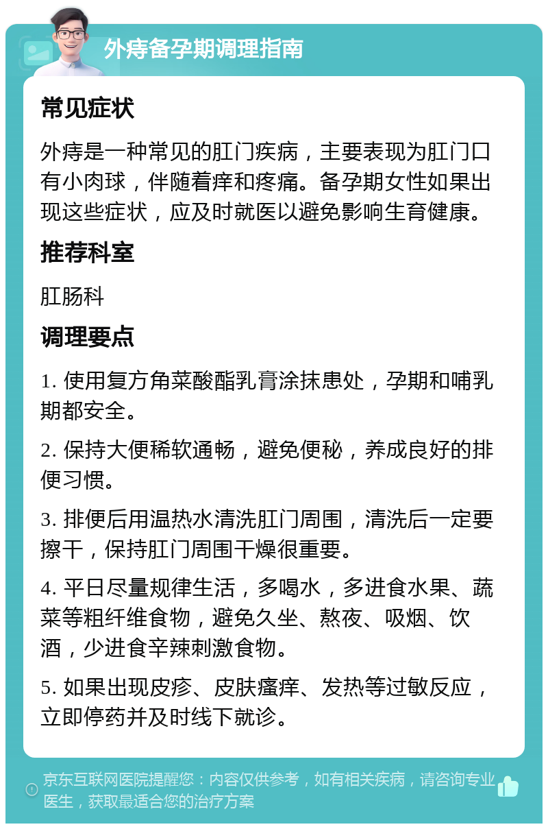 外痔备孕期调理指南 常见症状 外痔是一种常见的肛门疾病，主要表现为肛门口有小肉球，伴随着痒和疼痛。备孕期女性如果出现这些症状，应及时就医以避免影响生育健康。 推荐科室 肛肠科 调理要点 1. 使用复方角菜酸酯乳膏涂抹患处，孕期和哺乳期都安全。 2. 保持大便稀软通畅，避免便秘，养成良好的排便习惯。 3. 排便后用温热水清洗肛门周围，清洗后一定要擦干，保持肛门周围干燥很重要。 4. 平日尽量规律生活，多喝水，多进食水果、蔬菜等粗纤维食物，避免久坐、熬夜、吸烟、饮酒，少进食辛辣刺激食物。 5. 如果出现皮疹、皮肤瘙痒、发热等过敏反应，立即停药并及时线下就诊。