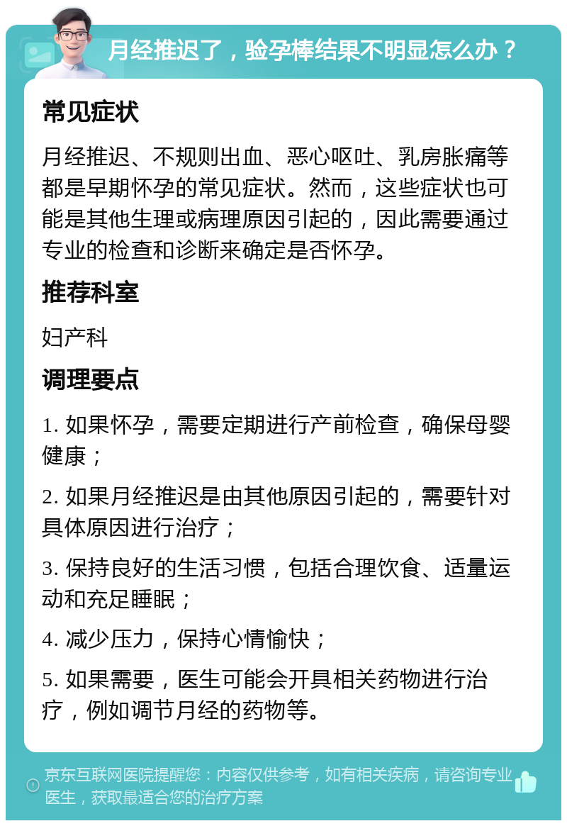 月经推迟了，验孕棒结果不明显怎么办？ 常见症状 月经推迟、不规则出血、恶心呕吐、乳房胀痛等都是早期怀孕的常见症状。然而，这些症状也可能是其他生理或病理原因引起的，因此需要通过专业的检查和诊断来确定是否怀孕。 推荐科室 妇产科 调理要点 1. 如果怀孕，需要定期进行产前检查，确保母婴健康； 2. 如果月经推迟是由其他原因引起的，需要针对具体原因进行治疗； 3. 保持良好的生活习惯，包括合理饮食、适量运动和充足睡眠； 4. 减少压力，保持心情愉快； 5. 如果需要，医生可能会开具相关药物进行治疗，例如调节月经的药物等。