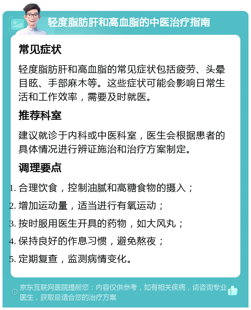 轻度脂肪肝和高血脂的中医治疗指南 常见症状 轻度脂肪肝和高血脂的常见症状包括疲劳、头晕目眩、手部麻木等。这些症状可能会影响日常生活和工作效率，需要及时就医。 推荐科室 建议就诊于内科或中医科室，医生会根据患者的具体情况进行辨证施治和治疗方案制定。 调理要点 合理饮食，控制油腻和高糖食物的摄入； 增加运动量，适当进行有氧运动； 按时服用医生开具的药物，如大风丸； 保持良好的作息习惯，避免熬夜； 定期复查，监测病情变化。