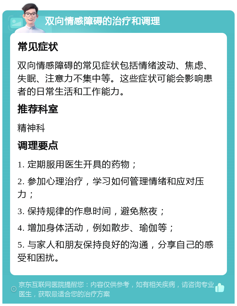 双向情感障碍的治疗和调理 常见症状 双向情感障碍的常见症状包括情绪波动、焦虑、失眠、注意力不集中等。这些症状可能会影响患者的日常生活和工作能力。 推荐科室 精神科 调理要点 1. 定期服用医生开具的药物； 2. 参加心理治疗，学习如何管理情绪和应对压力； 3. 保持规律的作息时间，避免熬夜； 4. 增加身体活动，例如散步、瑜伽等； 5. 与家人和朋友保持良好的沟通，分享自己的感受和困扰。