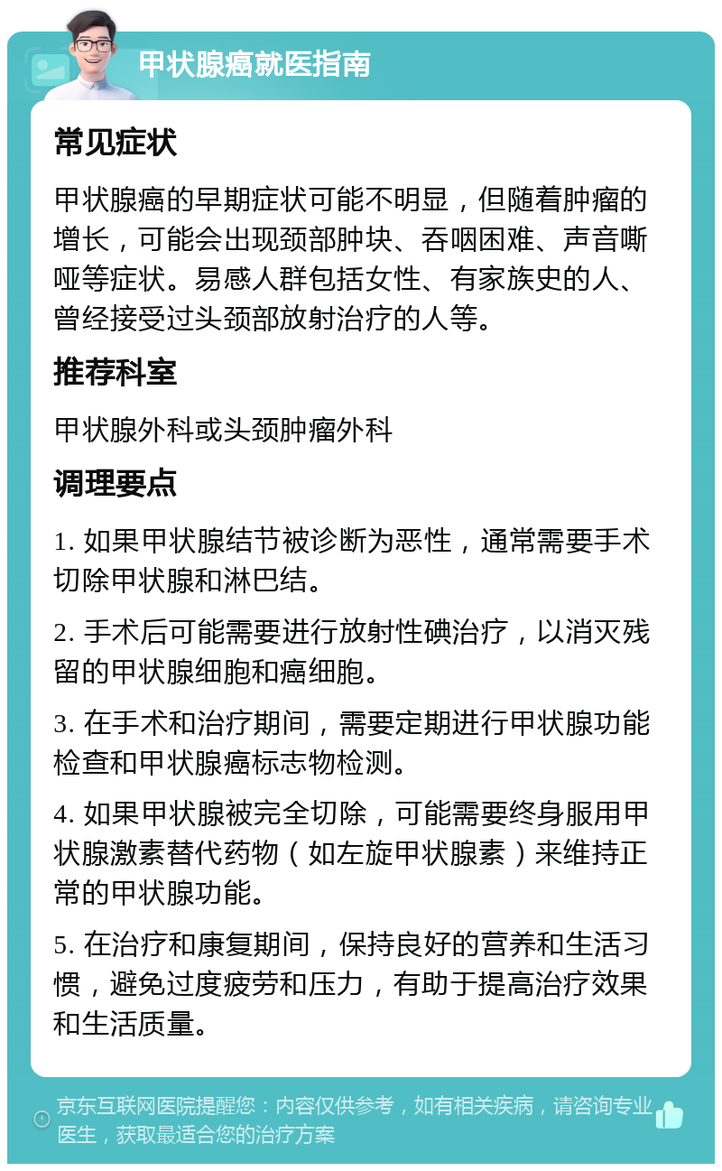 甲状腺癌就医指南 常见症状 甲状腺癌的早期症状可能不明显，但随着肿瘤的增长，可能会出现颈部肿块、吞咽困难、声音嘶哑等症状。易感人群包括女性、有家族史的人、曾经接受过头颈部放射治疗的人等。 推荐科室 甲状腺外科或头颈肿瘤外科 调理要点 1. 如果甲状腺结节被诊断为恶性，通常需要手术切除甲状腺和淋巴结。 2. 手术后可能需要进行放射性碘治疗，以消灭残留的甲状腺细胞和癌细胞。 3. 在手术和治疗期间，需要定期进行甲状腺功能检查和甲状腺癌标志物检测。 4. 如果甲状腺被完全切除，可能需要终身服用甲状腺激素替代药物（如左旋甲状腺素）来维持正常的甲状腺功能。 5. 在治疗和康复期间，保持良好的营养和生活习惯，避免过度疲劳和压力，有助于提高治疗效果和生活质量。