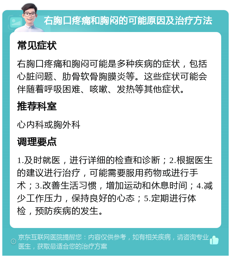 右胸口疼痛和胸闷的可能原因及治疗方法 常见症状 右胸口疼痛和胸闷可能是多种疾病的症状，包括心脏问题、肋骨软骨胸膜炎等。这些症状可能会伴随着呼吸困难、咳嗽、发热等其他症状。 推荐科室 心内科或胸外科 调理要点 1.及时就医，进行详细的检查和诊断；2.根据医生的建议进行治疗，可能需要服用药物或进行手术；3.改善生活习惯，增加运动和休息时间；4.减少工作压力，保持良好的心态；5.定期进行体检，预防疾病的发生。