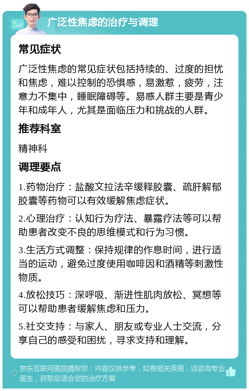 广泛性焦虑的治疗与调理 常见症状 广泛性焦虑的常见症状包括持续的、过度的担忧和焦虑，难以控制的恐惧感，易激惹，疲劳，注意力不集中，睡眠障碍等。易感人群主要是青少年和成年人，尤其是面临压力和挑战的人群。 推荐科室 精神科 调理要点 1.药物治疗：盐酸文拉法辛缓释胶囊、疏肝解郁胶囊等药物可以有效缓解焦虑症状。 2.心理治疗：认知行为疗法、暴露疗法等可以帮助患者改变不良的思维模式和行为习惯。 3.生活方式调整：保持规律的作息时间，进行适当的运动，避免过度使用咖啡因和酒精等刺激性物质。 4.放松技巧：深呼吸、渐进性肌肉放松、冥想等可以帮助患者缓解焦虑和压力。 5.社交支持：与家人、朋友或专业人士交流，分享自己的感受和困扰，寻求支持和理解。