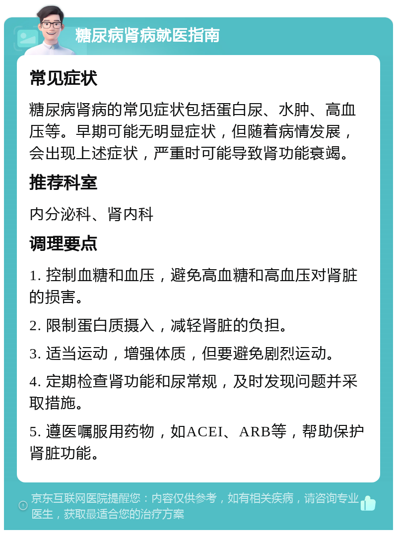 糖尿病肾病就医指南 常见症状 糖尿病肾病的常见症状包括蛋白尿、水肿、高血压等。早期可能无明显症状，但随着病情发展，会出现上述症状，严重时可能导致肾功能衰竭。 推荐科室 内分泌科、肾内科 调理要点 1. 控制血糖和血压，避免高血糖和高血压对肾脏的损害。 2. 限制蛋白质摄入，减轻肾脏的负担。 3. 适当运动，增强体质，但要避免剧烈运动。 4. 定期检查肾功能和尿常规，及时发现问题并采取措施。 5. 遵医嘱服用药物，如ACEI、ARB等，帮助保护肾脏功能。