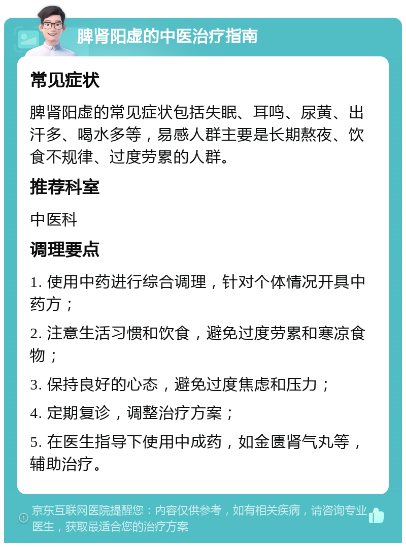 脾肾阳虚的中医治疗指南 常见症状 脾肾阳虚的常见症状包括失眠、耳鸣、尿黄、出汗多、喝水多等，易感人群主要是长期熬夜、饮食不规律、过度劳累的人群。 推荐科室 中医科 调理要点 1. 使用中药进行综合调理，针对个体情况开具中药方； 2. 注意生活习惯和饮食，避免过度劳累和寒凉食物； 3. 保持良好的心态，避免过度焦虑和压力； 4. 定期复诊，调整治疗方案； 5. 在医生指导下使用中成药，如金匮肾气丸等，辅助治疗。