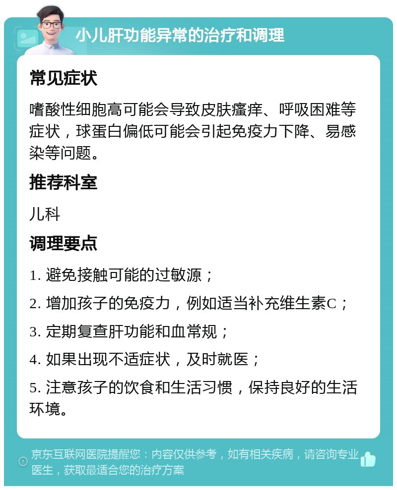 小儿肝功能异常的治疗和调理 常见症状 嗜酸性细胞高可能会导致皮肤瘙痒、呼吸困难等症状，球蛋白偏低可能会引起免疫力下降、易感染等问题。 推荐科室 儿科 调理要点 1. 避免接触可能的过敏源； 2. 增加孩子的免疫力，例如适当补充维生素C； 3. 定期复查肝功能和血常规； 4. 如果出现不适症状，及时就医； 5. 注意孩子的饮食和生活习惯，保持良好的生活环境。