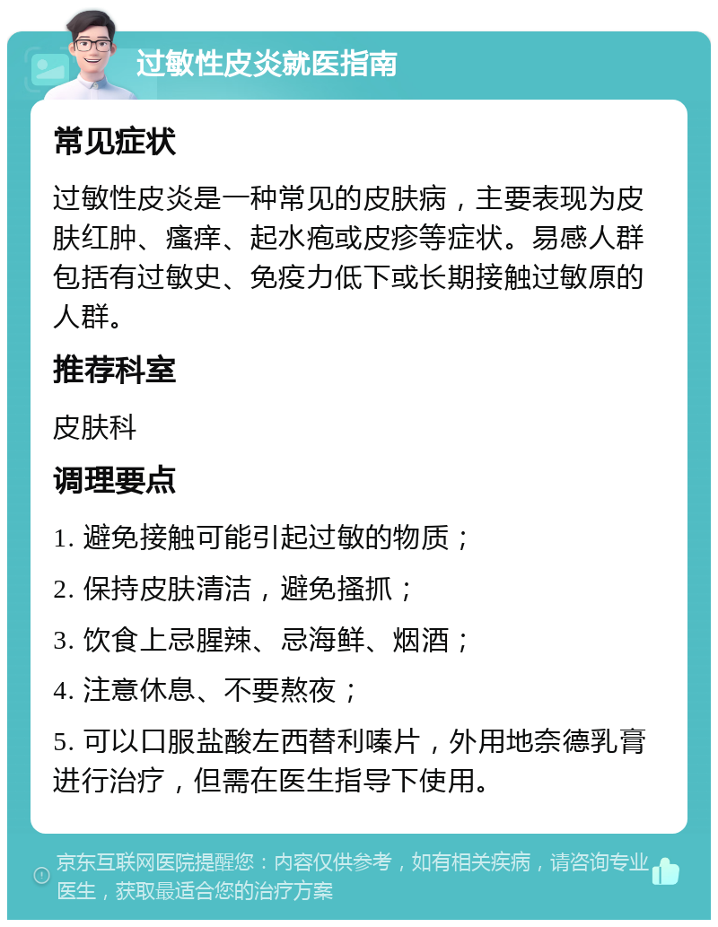 过敏性皮炎就医指南 常见症状 过敏性皮炎是一种常见的皮肤病，主要表现为皮肤红肿、瘙痒、起水疱或皮疹等症状。易感人群包括有过敏史、免疫力低下或长期接触过敏原的人群。 推荐科室 皮肤科 调理要点 1. 避免接触可能引起过敏的物质； 2. 保持皮肤清洁，避免搔抓； 3. 饮食上忌腥辣、忌海鲜、烟酒； 4. 注意休息、不要熬夜； 5. 可以口服盐酸左西替利嗪片，外用地奈德乳膏进行治疗，但需在医生指导下使用。