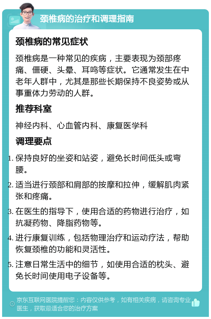 颈椎病的治疗和调理指南 颈椎病的常见症状 颈椎病是一种常见的疾病，主要表现为颈部疼痛、僵硬、头晕、耳鸣等症状。它通常发生在中老年人群中，尤其是那些长期保持不良姿势或从事重体力劳动的人群。 推荐科室 神经内科、心血管内科、康复医学科 调理要点 保持良好的坐姿和站姿，避免长时间低头或弯腰。 适当进行颈部和肩部的按摩和拉伸，缓解肌肉紧张和疼痛。 在医生的指导下，使用合适的药物进行治疗，如抗凝药物、降脂药物等。 进行康复训练，包括物理治疗和运动疗法，帮助恢复颈椎的功能和灵活性。 注意日常生活中的细节，如使用合适的枕头、避免长时间使用电子设备等。