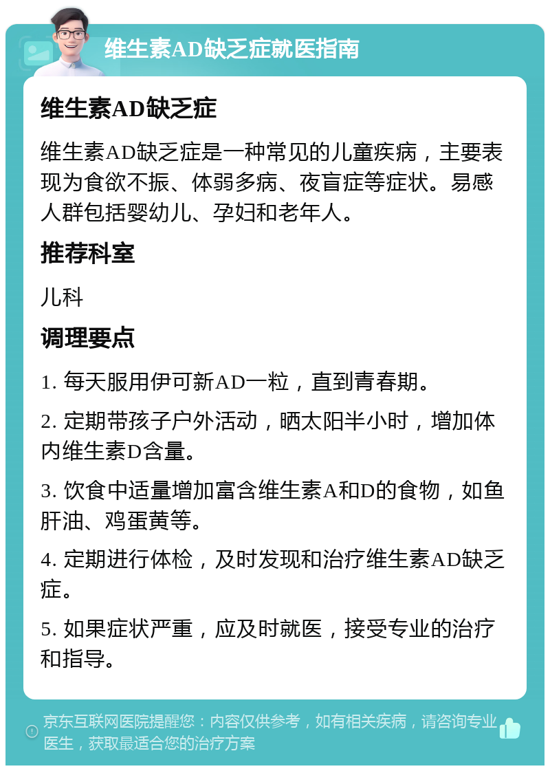 维生素AD缺乏症就医指南 维生素AD缺乏症 维生素AD缺乏症是一种常见的儿童疾病，主要表现为食欲不振、体弱多病、夜盲症等症状。易感人群包括婴幼儿、孕妇和老年人。 推荐科室 儿科 调理要点 1. 每天服用伊可新AD一粒，直到青春期。 2. 定期带孩子户外活动，晒太阳半小时，增加体内维生素D含量。 3. 饮食中适量增加富含维生素A和D的食物，如鱼肝油、鸡蛋黄等。 4. 定期进行体检，及时发现和治疗维生素AD缺乏症。 5. 如果症状严重，应及时就医，接受专业的治疗和指导。