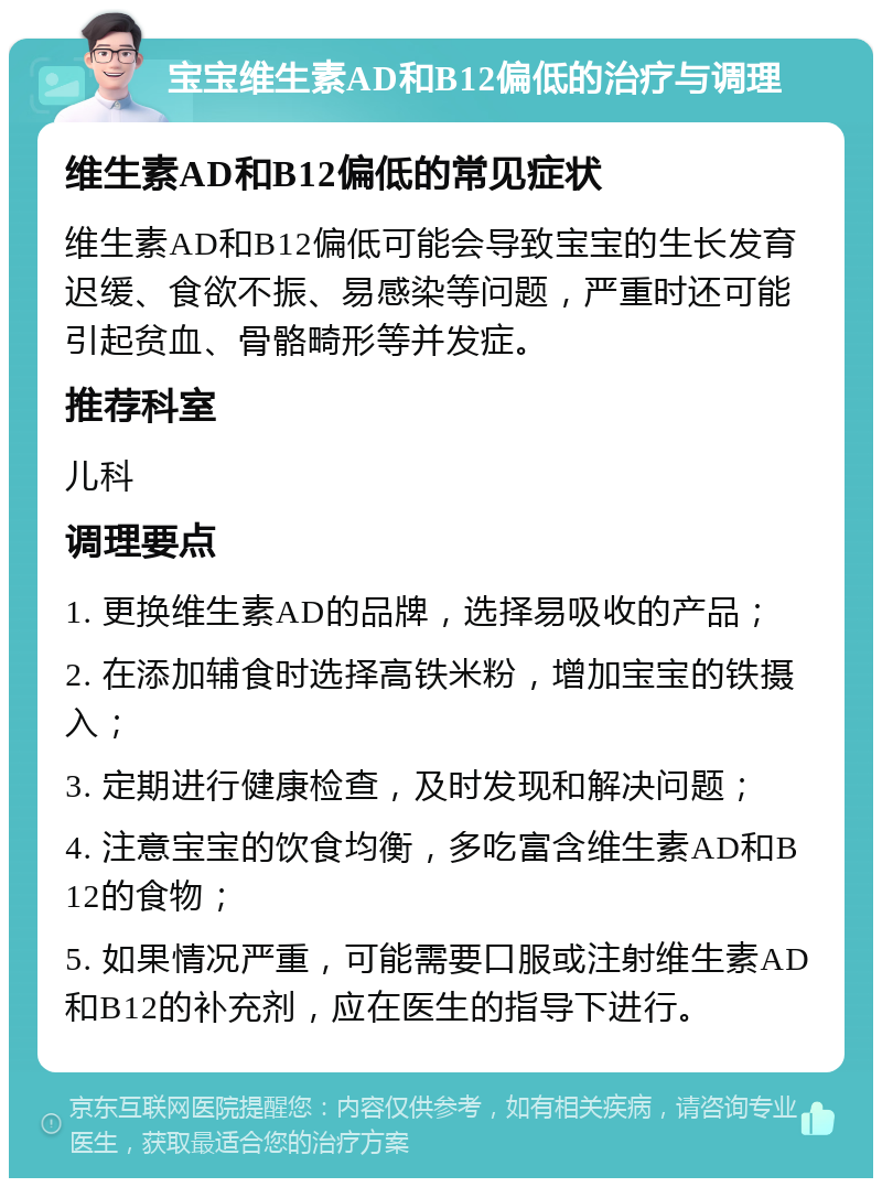 宝宝维生素AD和B12偏低的治疗与调理 维生素AD和B12偏低的常见症状 维生素AD和B12偏低可能会导致宝宝的生长发育迟缓、食欲不振、易感染等问题，严重时还可能引起贫血、骨骼畸形等并发症。 推荐科室 儿科 调理要点 1. 更换维生素AD的品牌，选择易吸收的产品； 2. 在添加辅食时选择高铁米粉，增加宝宝的铁摄入； 3. 定期进行健康检查，及时发现和解决问题； 4. 注意宝宝的饮食均衡，多吃富含维生素AD和B12的食物； 5. 如果情况严重，可能需要口服或注射维生素AD和B12的补充剂，应在医生的指导下进行。