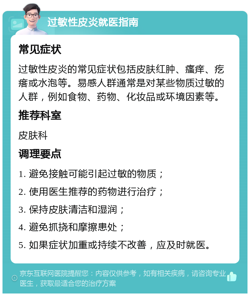 过敏性皮炎就医指南 常见症状 过敏性皮炎的常见症状包括皮肤红肿、瘙痒、疙瘩或水泡等。易感人群通常是对某些物质过敏的人群，例如食物、药物、化妆品或环境因素等。 推荐科室 皮肤科 调理要点 1. 避免接触可能引起过敏的物质； 2. 使用医生推荐的药物进行治疗； 3. 保持皮肤清洁和湿润； 4. 避免抓挠和摩擦患处； 5. 如果症状加重或持续不改善，应及时就医。