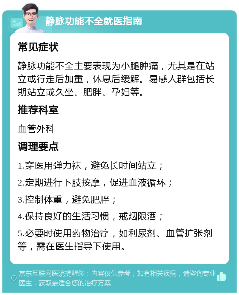 静脉功能不全就医指南 常见症状 静脉功能不全主要表现为小腿肿痛，尤其是在站立或行走后加重，休息后缓解。易感人群包括长期站立或久坐、肥胖、孕妇等。 推荐科室 血管外科 调理要点 1.穿医用弹力袜，避免长时间站立； 2.定期进行下肢按摩，促进血液循环； 3.控制体重，避免肥胖； 4.保持良好的生活习惯，戒烟限酒； 5.必要时使用药物治疗，如利尿剂、血管扩张剂等，需在医生指导下使用。