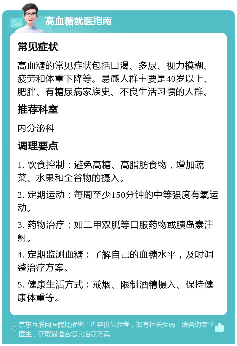 高血糖就医指南 常见症状 高血糖的常见症状包括口渴、多尿、视力模糊、疲劳和体重下降等。易感人群主要是40岁以上、肥胖、有糖尿病家族史、不良生活习惯的人群。 推荐科室 内分泌科 调理要点 1. 饮食控制：避免高糖、高脂肪食物，增加蔬菜、水果和全谷物的摄入。 2. 定期运动：每周至少150分钟的中等强度有氧运动。 3. 药物治疗：如二甲双胍等口服药物或胰岛素注射。 4. 定期监测血糖：了解自己的血糖水平，及时调整治疗方案。 5. 健康生活方式：戒烟、限制酒精摄入、保持健康体重等。