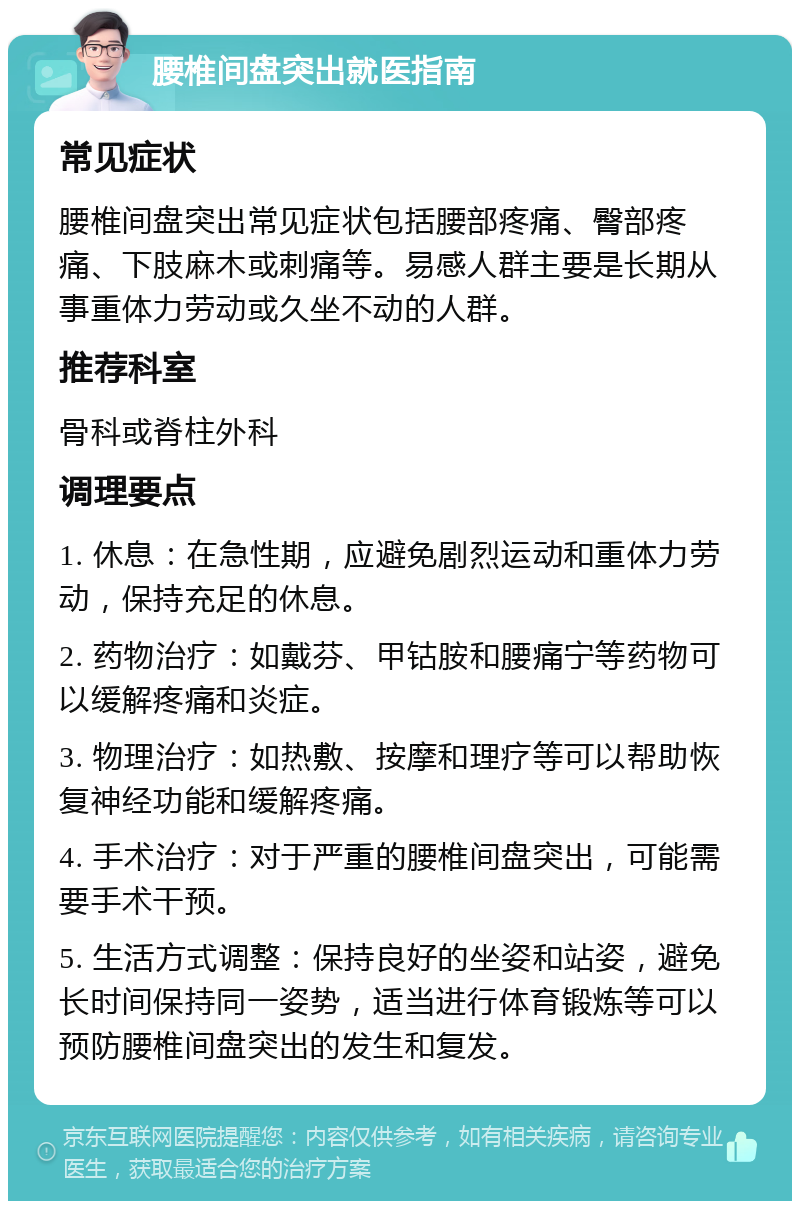 腰椎间盘突出就医指南 常见症状 腰椎间盘突出常见症状包括腰部疼痛、臀部疼痛、下肢麻木或刺痛等。易感人群主要是长期从事重体力劳动或久坐不动的人群。 推荐科室 骨科或脊柱外科 调理要点 1. 休息：在急性期，应避免剧烈运动和重体力劳动，保持充足的休息。 2. 药物治疗：如戴芬、甲钴胺和腰痛宁等药物可以缓解疼痛和炎症。 3. 物理治疗：如热敷、按摩和理疗等可以帮助恢复神经功能和缓解疼痛。 4. 手术治疗：对于严重的腰椎间盘突出，可能需要手术干预。 5. 生活方式调整：保持良好的坐姿和站姿，避免长时间保持同一姿势，适当进行体育锻炼等可以预防腰椎间盘突出的发生和复发。