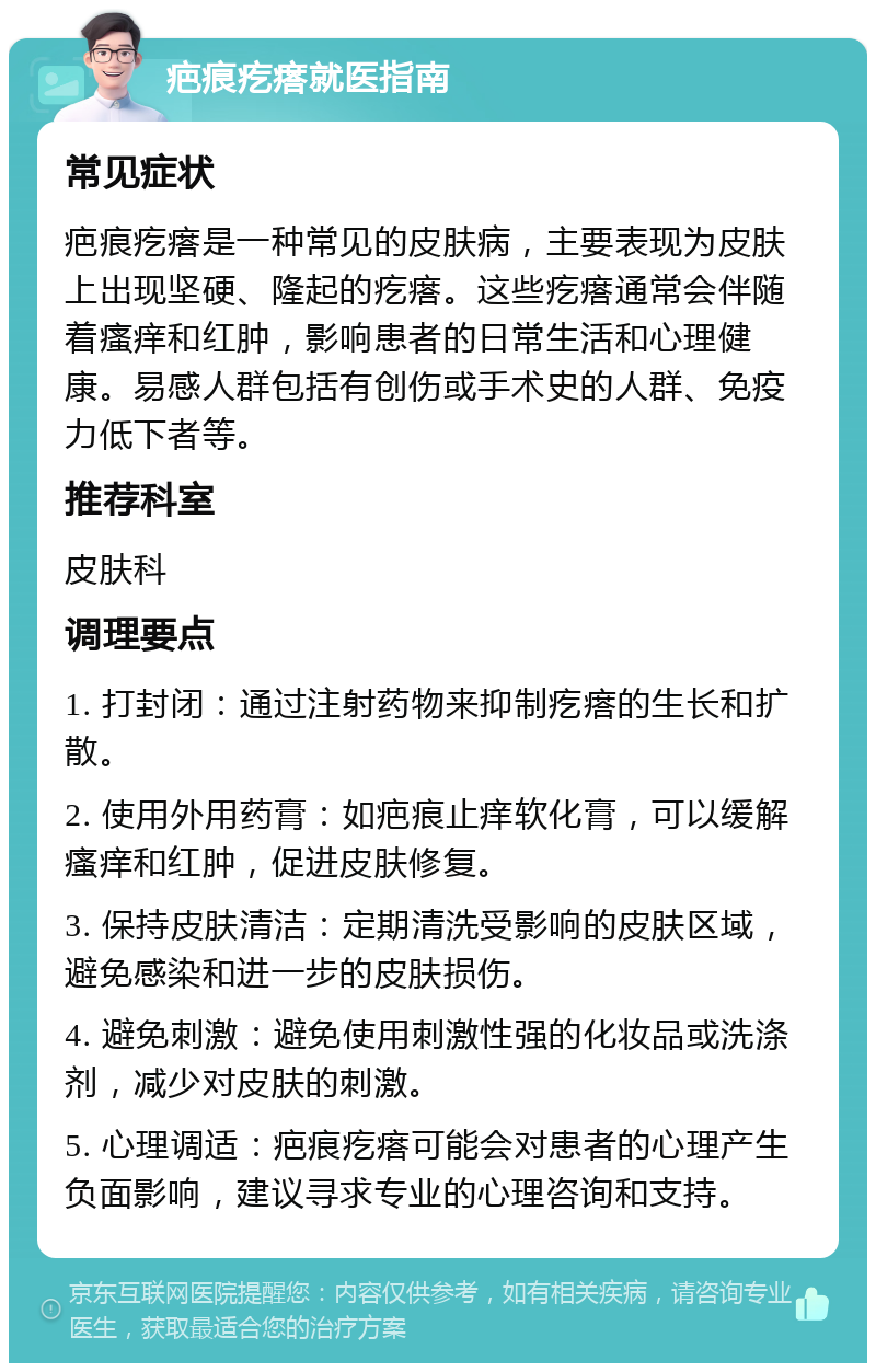 疤痕疙瘩就医指南 常见症状 疤痕疙瘩是一种常见的皮肤病，主要表现为皮肤上出现坚硬、隆起的疙瘩。这些疙瘩通常会伴随着瘙痒和红肿，影响患者的日常生活和心理健康。易感人群包括有创伤或手术史的人群、免疫力低下者等。 推荐科室 皮肤科 调理要点 1. 打封闭：通过注射药物来抑制疙瘩的生长和扩散。 2. 使用外用药膏：如疤痕止痒软化膏，可以缓解瘙痒和红肿，促进皮肤修复。 3. 保持皮肤清洁：定期清洗受影响的皮肤区域，避免感染和进一步的皮肤损伤。 4. 避免刺激：避免使用刺激性强的化妆品或洗涤剂，减少对皮肤的刺激。 5. 心理调适：疤痕疙瘩可能会对患者的心理产生负面影响，建议寻求专业的心理咨询和支持。