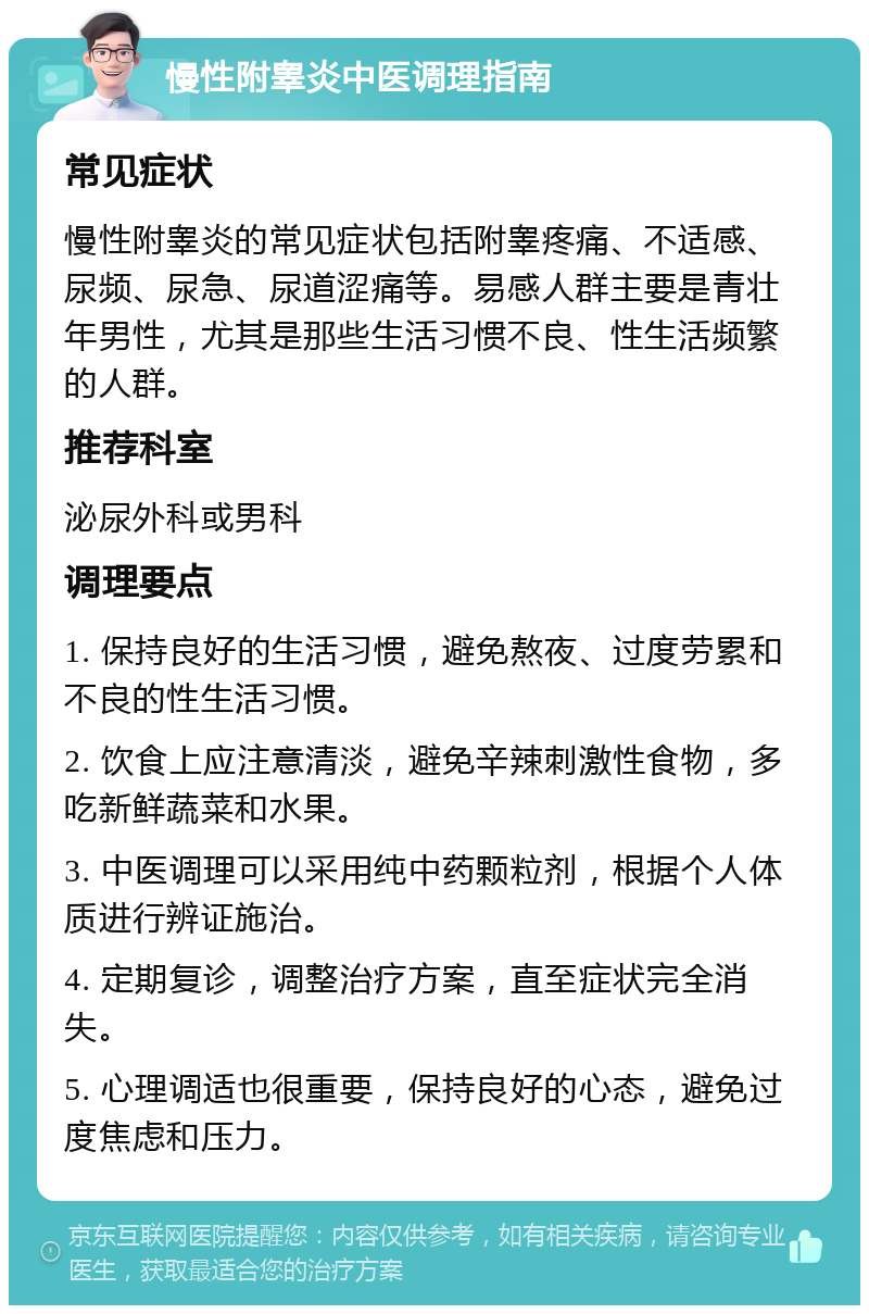 慢性附睾炎中医调理指南 常见症状 慢性附睾炎的常见症状包括附睾疼痛、不适感、尿频、尿急、尿道涩痛等。易感人群主要是青壮年男性，尤其是那些生活习惯不良、性生活频繁的人群。 推荐科室 泌尿外科或男科 调理要点 1. 保持良好的生活习惯，避免熬夜、过度劳累和不良的性生活习惯。 2. 饮食上应注意清淡，避免辛辣刺激性食物，多吃新鲜蔬菜和水果。 3. 中医调理可以采用纯中药颗粒剂，根据个人体质进行辨证施治。 4. 定期复诊，调整治疗方案，直至症状完全消失。 5. 心理调适也很重要，保持良好的心态，避免过度焦虑和压力。