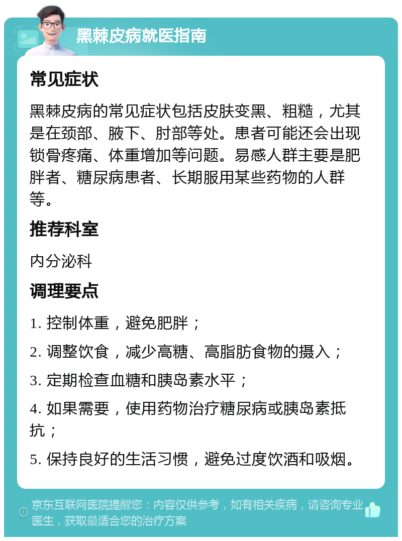 黑棘皮病就医指南 常见症状 黑棘皮病的常见症状包括皮肤变黑、粗糙，尤其是在颈部、腋下、肘部等处。患者可能还会出现锁骨疼痛、体重增加等问题。易感人群主要是肥胖者、糖尿病患者、长期服用某些药物的人群等。 推荐科室 内分泌科 调理要点 1. 控制体重，避免肥胖； 2. 调整饮食，减少高糖、高脂肪食物的摄入； 3. 定期检查血糖和胰岛素水平； 4. 如果需要，使用药物治疗糖尿病或胰岛素抵抗； 5. 保持良好的生活习惯，避免过度饮酒和吸烟。