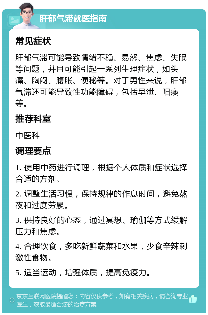 肝郁气滞就医指南 常见症状 肝郁气滞可能导致情绪不稳、易怒、焦虑、失眠等问题，并且可能引起一系列生理症状，如头痛、胸闷、腹胀、便秘等。对于男性来说，肝郁气滞还可能导致性功能障碍，包括早泄、阳痿等。 推荐科室 中医科 调理要点 1. 使用中药进行调理，根据个人体质和症状选择合适的方剂。 2. 调整生活习惯，保持规律的作息时间，避免熬夜和过度劳累。 3. 保持良好的心态，通过冥想、瑜伽等方式缓解压力和焦虑。 4. 合理饮食，多吃新鲜蔬菜和水果，少食辛辣刺激性食物。 5. 适当运动，增强体质，提高免疫力。