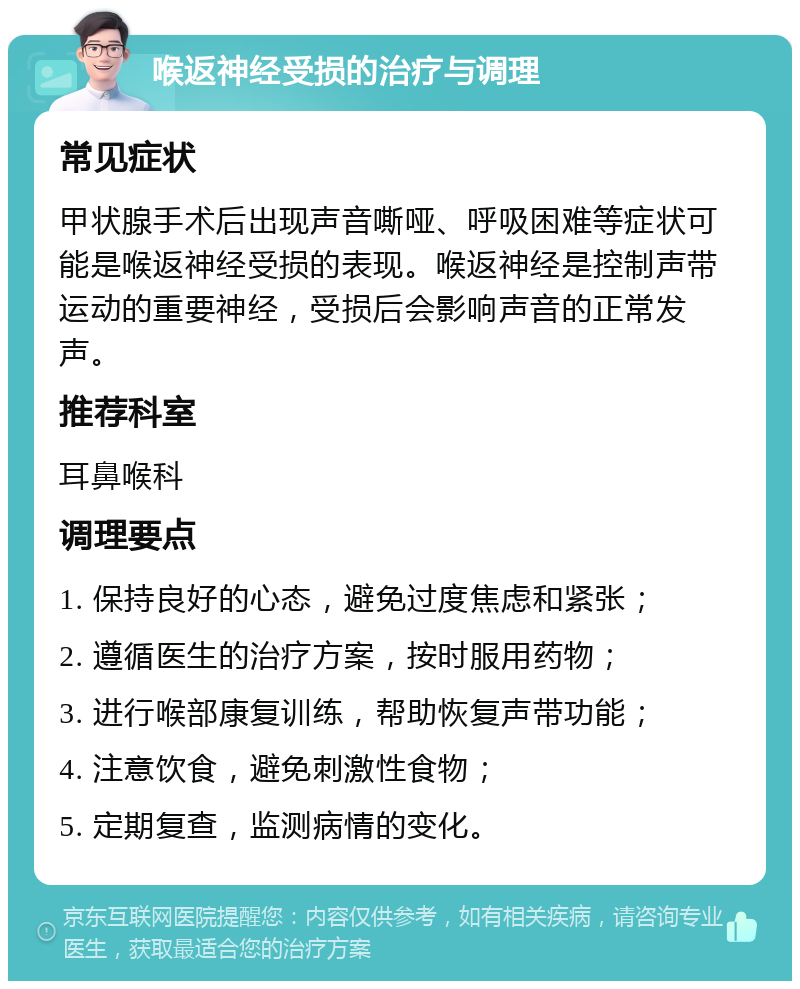 喉返神经受损的治疗与调理 常见症状 甲状腺手术后出现声音嘶哑、呼吸困难等症状可能是喉返神经受损的表现。喉返神经是控制声带运动的重要神经，受损后会影响声音的正常发声。 推荐科室 耳鼻喉科 调理要点 1. 保持良好的心态，避免过度焦虑和紧张； 2. 遵循医生的治疗方案，按时服用药物； 3. 进行喉部康复训练，帮助恢复声带功能； 4. 注意饮食，避免刺激性食物； 5. 定期复查，监测病情的变化。