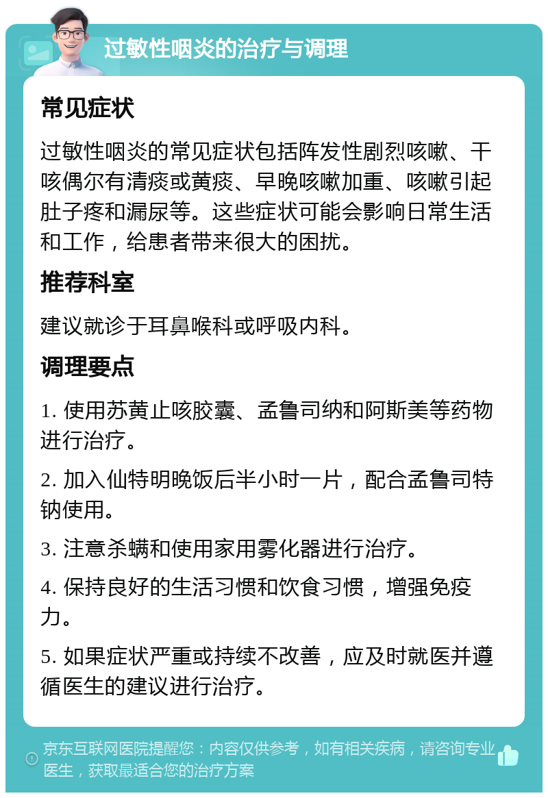 过敏性咽炎的治疗与调理 常见症状 过敏性咽炎的常见症状包括阵发性剧烈咳嗽、干咳偶尔有清痰或黄痰、早晚咳嗽加重、咳嗽引起肚子疼和漏尿等。这些症状可能会影响日常生活和工作，给患者带来很大的困扰。 推荐科室 建议就诊于耳鼻喉科或呼吸内科。 调理要点 1. 使用苏黄止咳胶囊、孟鲁司纳和阿斯美等药物进行治疗。 2. 加入仙特明晚饭后半小时一片，配合孟鲁司特钠使用。 3. 注意杀螨和使用家用雾化器进行治疗。 4. 保持良好的生活习惯和饮食习惯，增强免疫力。 5. 如果症状严重或持续不改善，应及时就医并遵循医生的建议进行治疗。