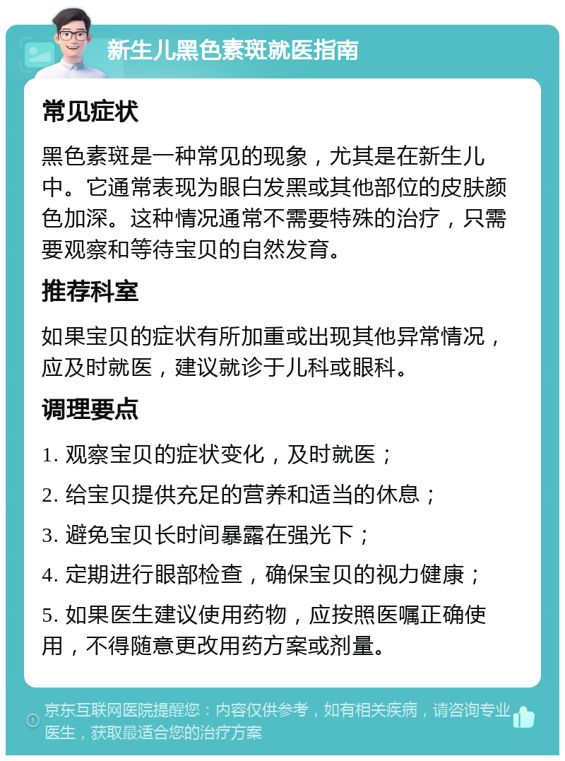 新生儿黑色素斑就医指南 常见症状 黑色素斑是一种常见的现象，尤其是在新生儿中。它通常表现为眼白发黑或其他部位的皮肤颜色加深。这种情况通常不需要特殊的治疗，只需要观察和等待宝贝的自然发育。 推荐科室 如果宝贝的症状有所加重或出现其他异常情况，应及时就医，建议就诊于儿科或眼科。 调理要点 1. 观察宝贝的症状变化，及时就医； 2. 给宝贝提供充足的营养和适当的休息； 3. 避免宝贝长时间暴露在强光下； 4. 定期进行眼部检查，确保宝贝的视力健康； 5. 如果医生建议使用药物，应按照医嘱正确使用，不得随意更改用药方案或剂量。