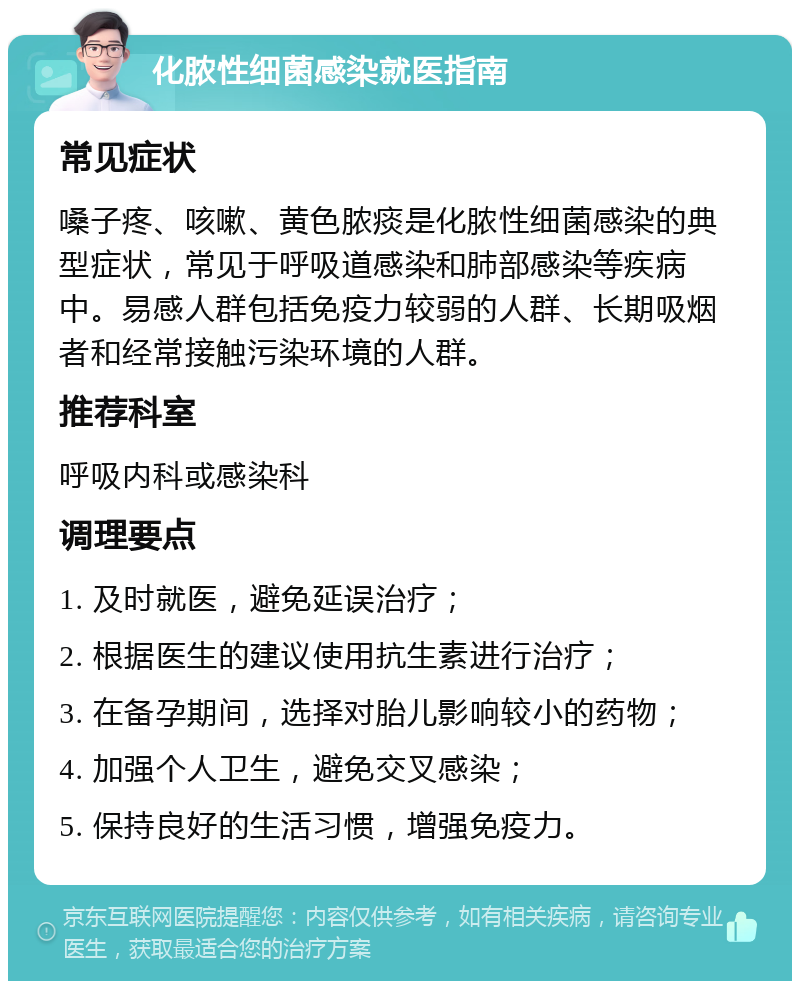 化脓性细菌感染就医指南 常见症状 嗓子疼、咳嗽、黄色脓痰是化脓性细菌感染的典型症状，常见于呼吸道感染和肺部感染等疾病中。易感人群包括免疫力较弱的人群、长期吸烟者和经常接触污染环境的人群。 推荐科室 呼吸内科或感染科 调理要点 1. 及时就医，避免延误治疗； 2. 根据医生的建议使用抗生素进行治疗； 3. 在备孕期间，选择对胎儿影响较小的药物； 4. 加强个人卫生，避免交叉感染； 5. 保持良好的生活习惯，增强免疫力。