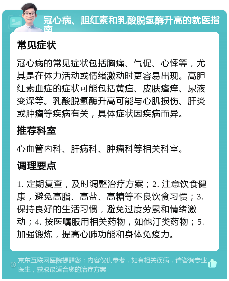 冠心病、胆红素和乳酸脱氢酶升高的就医指南 常见症状 冠心病的常见症状包括胸痛、气促、心悸等，尤其是在体力活动或情绪激动时更容易出现。高胆红素血症的症状可能包括黄疸、皮肤瘙痒、尿液变深等。乳酸脱氢酶升高可能与心肌损伤、肝炎或肿瘤等疾病有关，具体症状因疾病而异。 推荐科室 心血管内科、肝病科、肿瘤科等相关科室。 调理要点 1. 定期复查，及时调整治疗方案；2. 注意饮食健康，避免高脂、高盐、高糖等不良饮食习惯；3. 保持良好的生活习惯，避免过度劳累和情绪激动；4. 按医嘱服用相关药物，如他汀类药物；5. 加强锻炼，提高心肺功能和身体免疫力。