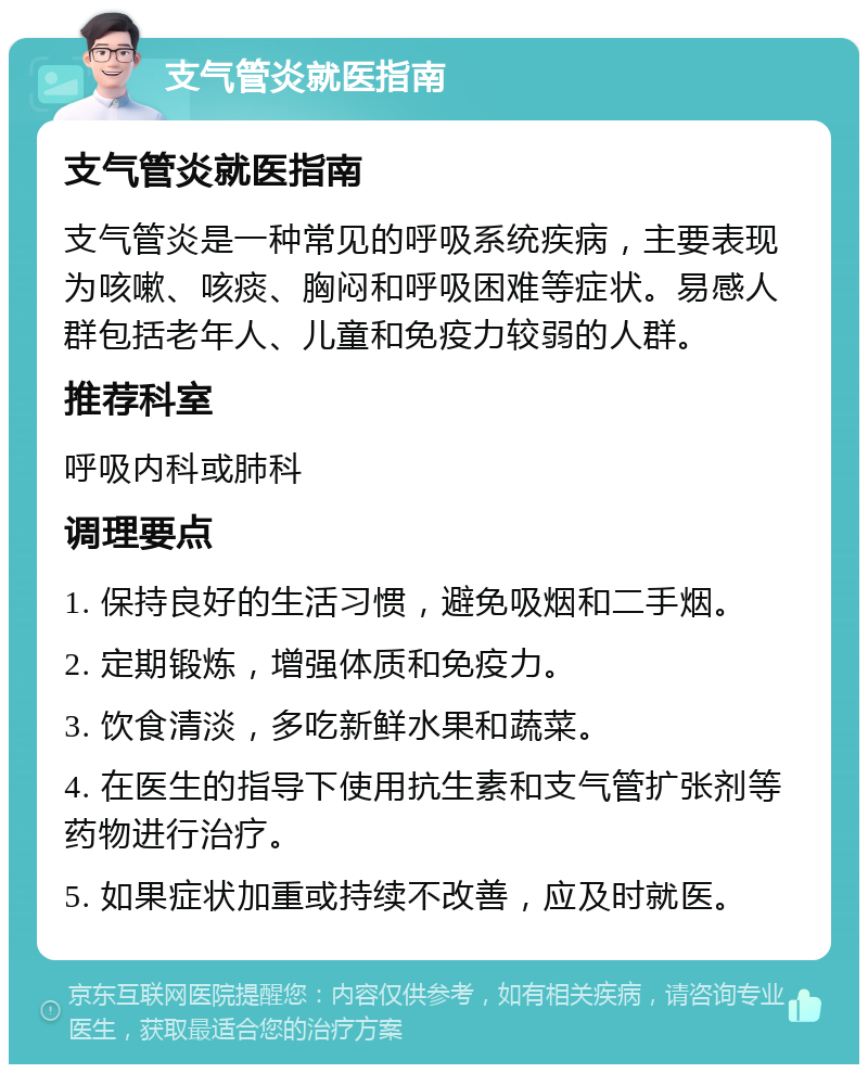 支气管炎就医指南 支气管炎就医指南 支气管炎是一种常见的呼吸系统疾病，主要表现为咳嗽、咳痰、胸闷和呼吸困难等症状。易感人群包括老年人、儿童和免疫力较弱的人群。 推荐科室 呼吸内科或肺科 调理要点 1. 保持良好的生活习惯，避免吸烟和二手烟。 2. 定期锻炼，增强体质和免疫力。 3. 饮食清淡，多吃新鲜水果和蔬菜。 4. 在医生的指导下使用抗生素和支气管扩张剂等药物进行治疗。 5. 如果症状加重或持续不改善，应及时就医。