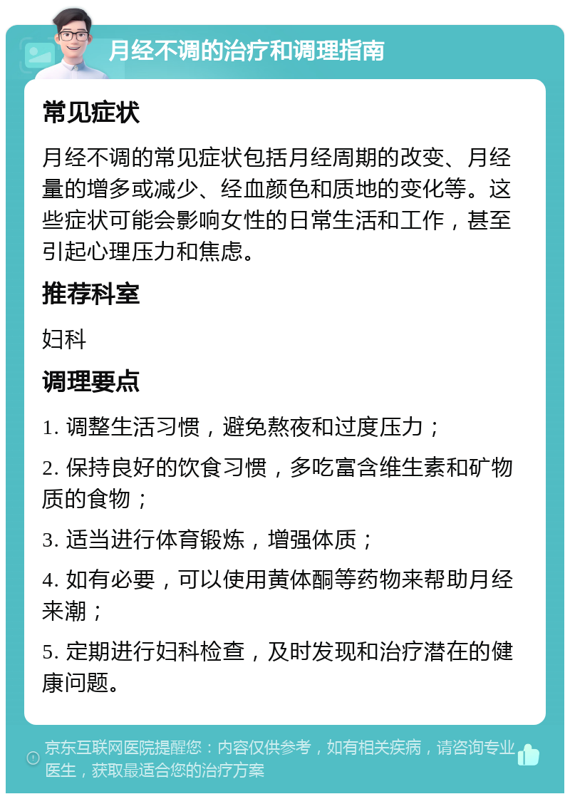 月经不调的治疗和调理指南 常见症状 月经不调的常见症状包括月经周期的改变、月经量的增多或减少、经血颜色和质地的变化等。这些症状可能会影响女性的日常生活和工作，甚至引起心理压力和焦虑。 推荐科室 妇科 调理要点 1. 调整生活习惯，避免熬夜和过度压力； 2. 保持良好的饮食习惯，多吃富含维生素和矿物质的食物； 3. 适当进行体育锻炼，增强体质； 4. 如有必要，可以使用黄体酮等药物来帮助月经来潮； 5. 定期进行妇科检查，及时发现和治疗潜在的健康问题。