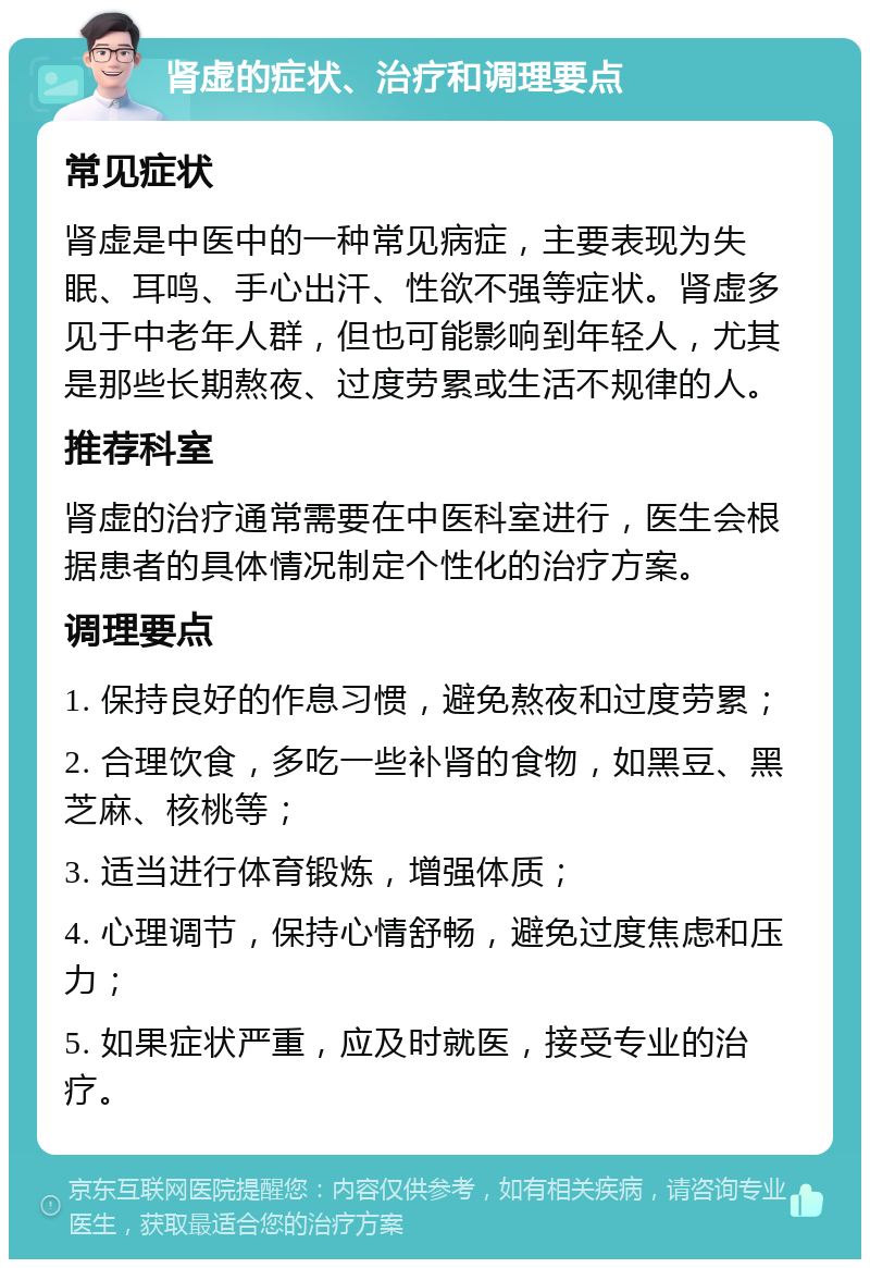 肾虚的症状、治疗和调理要点 常见症状 肾虚是中医中的一种常见病症，主要表现为失眠、耳鸣、手心出汗、性欲不强等症状。肾虚多见于中老年人群，但也可能影响到年轻人，尤其是那些长期熬夜、过度劳累或生活不规律的人。 推荐科室 肾虚的治疗通常需要在中医科室进行，医生会根据患者的具体情况制定个性化的治疗方案。 调理要点 1. 保持良好的作息习惯，避免熬夜和过度劳累； 2. 合理饮食，多吃一些补肾的食物，如黑豆、黑芝麻、核桃等； 3. 适当进行体育锻炼，增强体质； 4. 心理调节，保持心情舒畅，避免过度焦虑和压力； 5. 如果症状严重，应及时就医，接受专业的治疗。