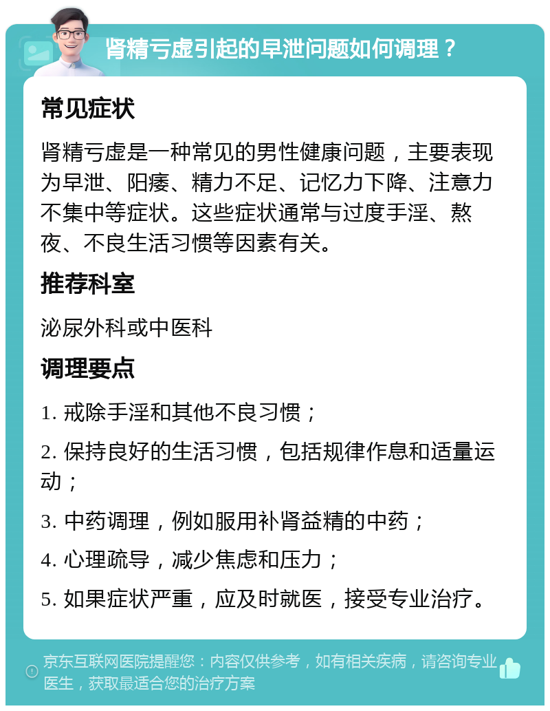 肾精亏虚引起的早泄问题如何调理？ 常见症状 肾精亏虚是一种常见的男性健康问题，主要表现为早泄、阳痿、精力不足、记忆力下降、注意力不集中等症状。这些症状通常与过度手淫、熬夜、不良生活习惯等因素有关。 推荐科室 泌尿外科或中医科 调理要点 1. 戒除手淫和其他不良习惯； 2. 保持良好的生活习惯，包括规律作息和适量运动； 3. 中药调理，例如服用补肾益精的中药； 4. 心理疏导，减少焦虑和压力； 5. 如果症状严重，应及时就医，接受专业治疗。