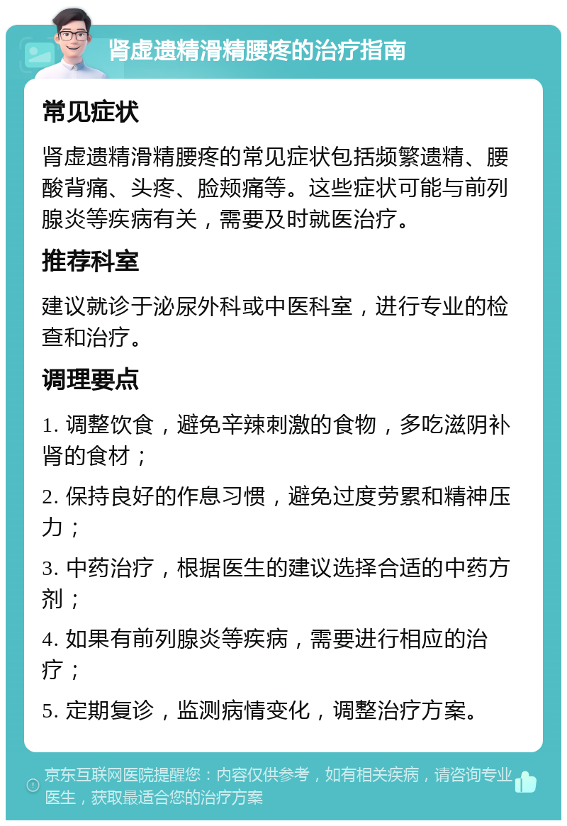 肾虚遗精滑精腰疼的治疗指南 常见症状 肾虚遗精滑精腰疼的常见症状包括频繁遗精、腰酸背痛、头疼、脸颊痛等。这些症状可能与前列腺炎等疾病有关，需要及时就医治疗。 推荐科室 建议就诊于泌尿外科或中医科室，进行专业的检查和治疗。 调理要点 1. 调整饮食，避免辛辣刺激的食物，多吃滋阴补肾的食材； 2. 保持良好的作息习惯，避免过度劳累和精神压力； 3. 中药治疗，根据医生的建议选择合适的中药方剂； 4. 如果有前列腺炎等疾病，需要进行相应的治疗； 5. 定期复诊，监测病情变化，调整治疗方案。