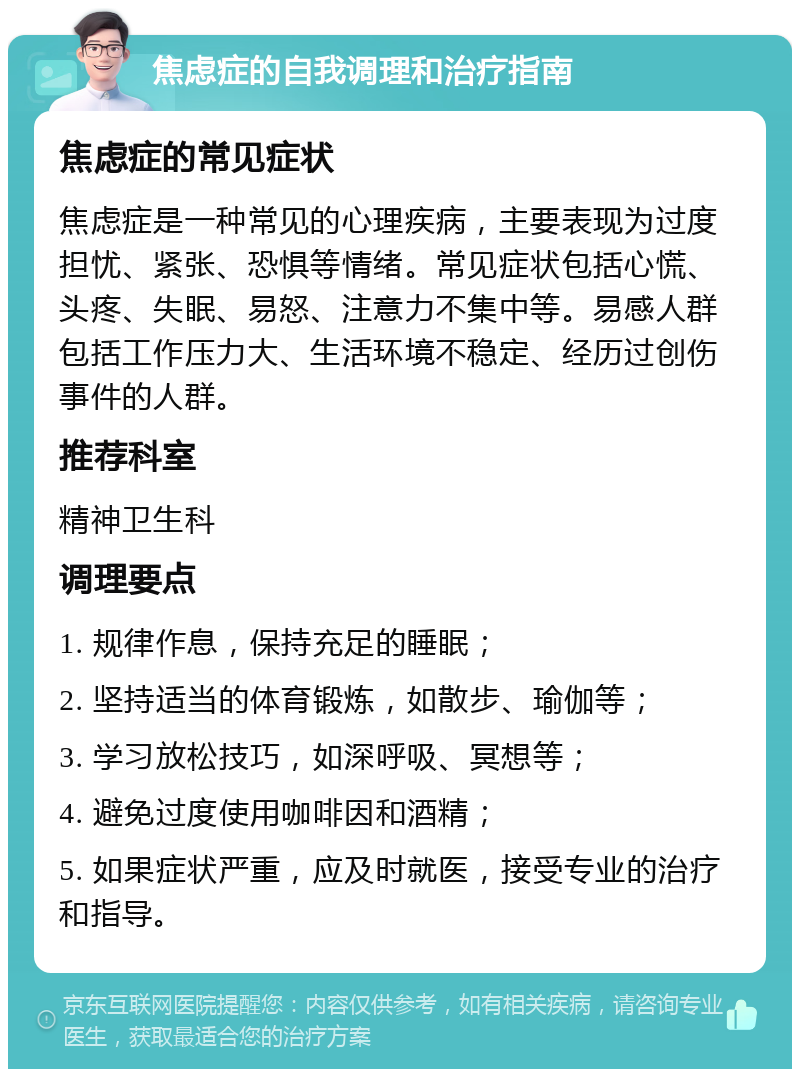 焦虑症的自我调理和治疗指南 焦虑症的常见症状 焦虑症是一种常见的心理疾病，主要表现为过度担忧、紧张、恐惧等情绪。常见症状包括心慌、头疼、失眠、易怒、注意力不集中等。易感人群包括工作压力大、生活环境不稳定、经历过创伤事件的人群。 推荐科室 精神卫生科 调理要点 1. 规律作息，保持充足的睡眠； 2. 坚持适当的体育锻炼，如散步、瑜伽等； 3. 学习放松技巧，如深呼吸、冥想等； 4. 避免过度使用咖啡因和酒精； 5. 如果症状严重，应及时就医，接受专业的治疗和指导。