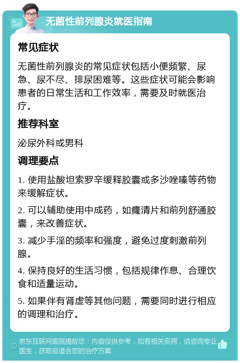 无菌性前列腺炎就医指南 常见症状 无菌性前列腺炎的常见症状包括小便频繁、尿急、尿不尽、排尿困难等。这些症状可能会影响患者的日常生活和工作效率，需要及时就医治疗。 推荐科室 泌尿外科或男科 调理要点 1. 使用盐酸坦索罗辛缓释胶囊或多沙唑嗪等药物来缓解症状。 2. 可以辅助使用中成药，如癃清片和前列舒通胶囊，来改善症状。 3. 减少手淫的频率和强度，避免过度刺激前列腺。 4. 保持良好的生活习惯，包括规律作息、合理饮食和适量运动。 5. 如果伴有肾虚等其他问题，需要同时进行相应的调理和治疗。