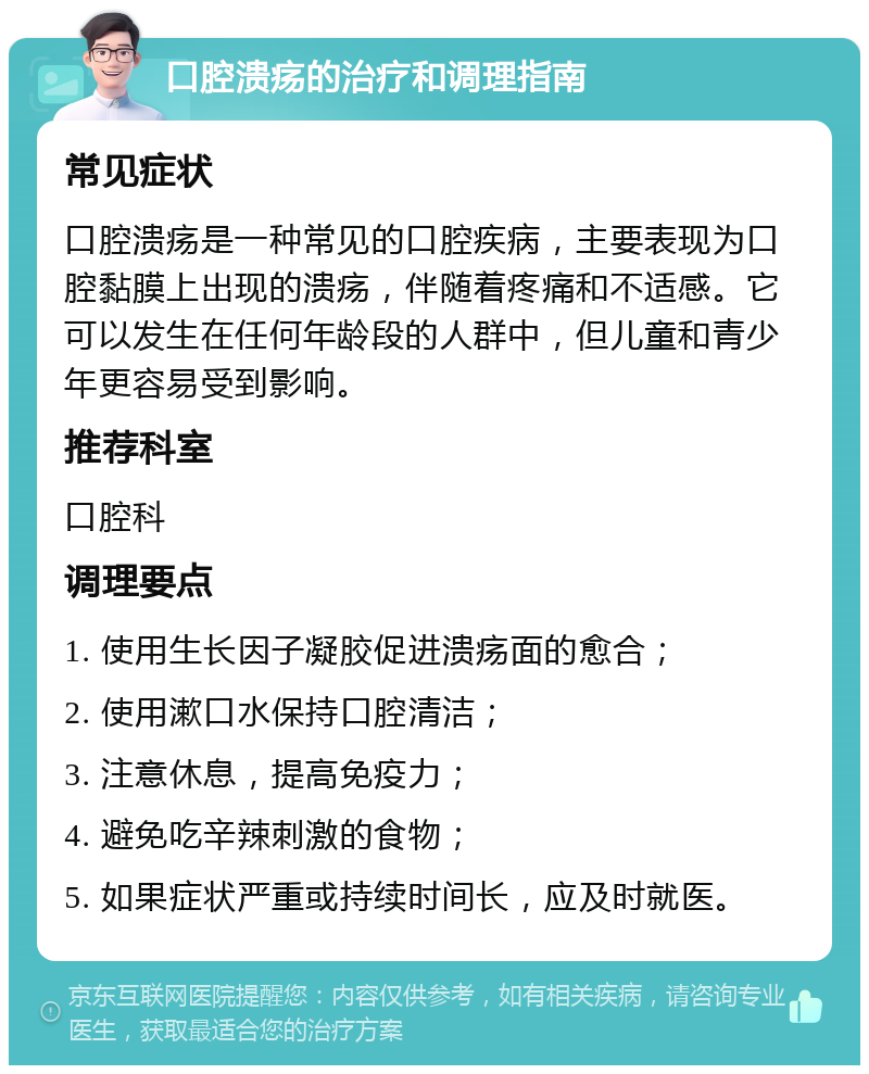 口腔溃疡的治疗和调理指南 常见症状 口腔溃疡是一种常见的口腔疾病，主要表现为口腔黏膜上出现的溃疡，伴随着疼痛和不适感。它可以发生在任何年龄段的人群中，但儿童和青少年更容易受到影响。 推荐科室 口腔科 调理要点 1. 使用生长因子凝胶促进溃疡面的愈合； 2. 使用漱口水保持口腔清洁； 3. 注意休息，提高免疫力； 4. 避免吃辛辣刺激的食物； 5. 如果症状严重或持续时间长，应及时就医。