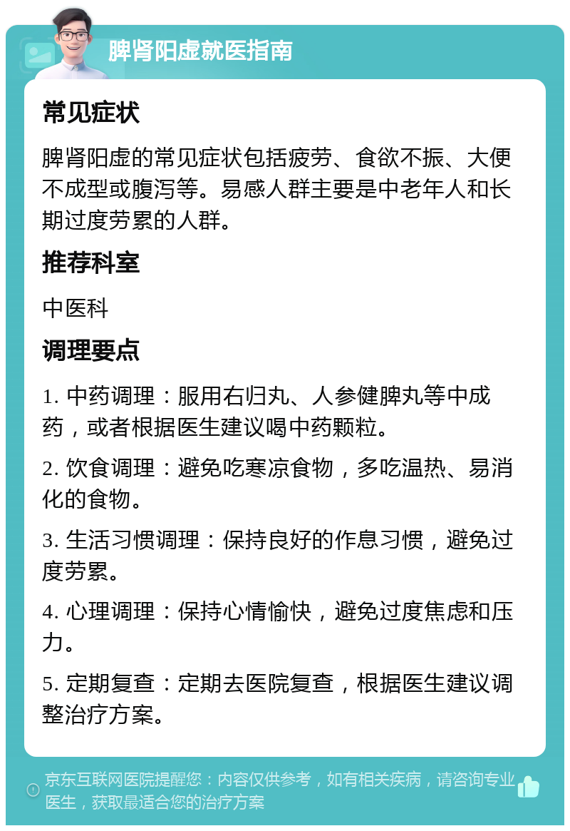 脾肾阳虚就医指南 常见症状 脾肾阳虚的常见症状包括疲劳、食欲不振、大便不成型或腹泻等。易感人群主要是中老年人和长期过度劳累的人群。 推荐科室 中医科 调理要点 1. 中药调理：服用右归丸、人参健脾丸等中成药，或者根据医生建议喝中药颗粒。 2. 饮食调理：避免吃寒凉食物，多吃温热、易消化的食物。 3. 生活习惯调理：保持良好的作息习惯，避免过度劳累。 4. 心理调理：保持心情愉快，避免过度焦虑和压力。 5. 定期复查：定期去医院复查，根据医生建议调整治疗方案。