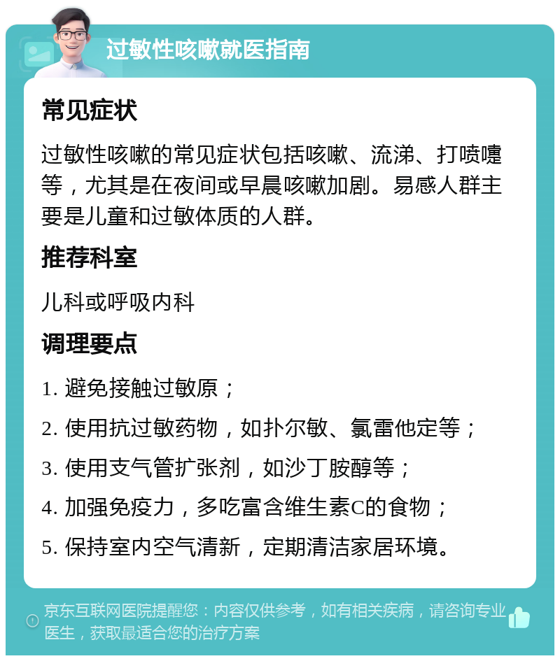 过敏性咳嗽就医指南 常见症状 过敏性咳嗽的常见症状包括咳嗽、流涕、打喷嚏等，尤其是在夜间或早晨咳嗽加剧。易感人群主要是儿童和过敏体质的人群。 推荐科室 儿科或呼吸内科 调理要点 1. 避免接触过敏原； 2. 使用抗过敏药物，如扑尔敏、氯雷他定等； 3. 使用支气管扩张剂，如沙丁胺醇等； 4. 加强免疫力，多吃富含维生素C的食物； 5. 保持室内空气清新，定期清洁家居环境。