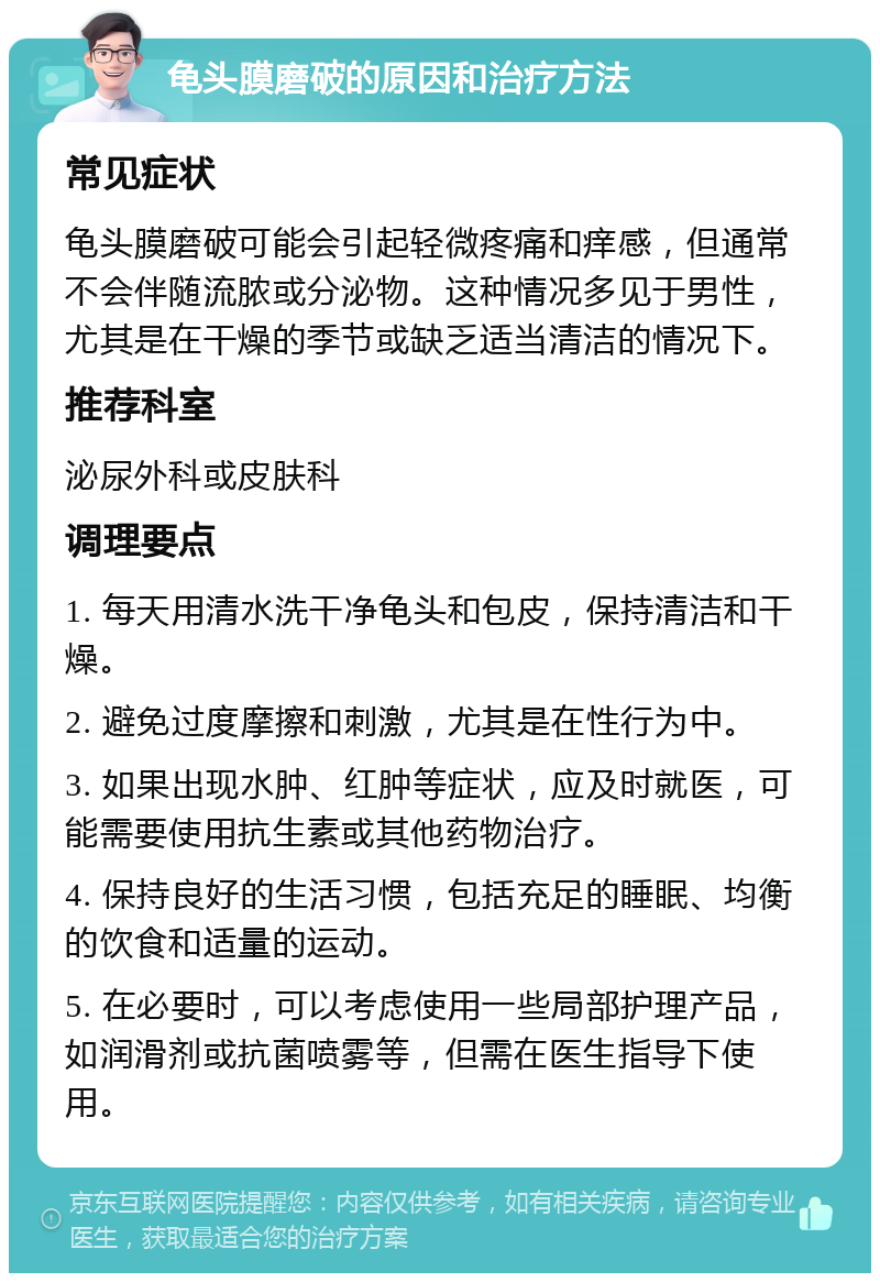 龟头膜磨破的原因和治疗方法 常见症状 龟头膜磨破可能会引起轻微疼痛和痒感，但通常不会伴随流脓或分泌物。这种情况多见于男性，尤其是在干燥的季节或缺乏适当清洁的情况下。 推荐科室 泌尿外科或皮肤科 调理要点 1. 每天用清水洗干净龟头和包皮，保持清洁和干燥。 2. 避免过度摩擦和刺激，尤其是在性行为中。 3. 如果出现水肿、红肿等症状，应及时就医，可能需要使用抗生素或其他药物治疗。 4. 保持良好的生活习惯，包括充足的睡眠、均衡的饮食和适量的运动。 5. 在必要时，可以考虑使用一些局部护理产品，如润滑剂或抗菌喷雾等，但需在医生指导下使用。