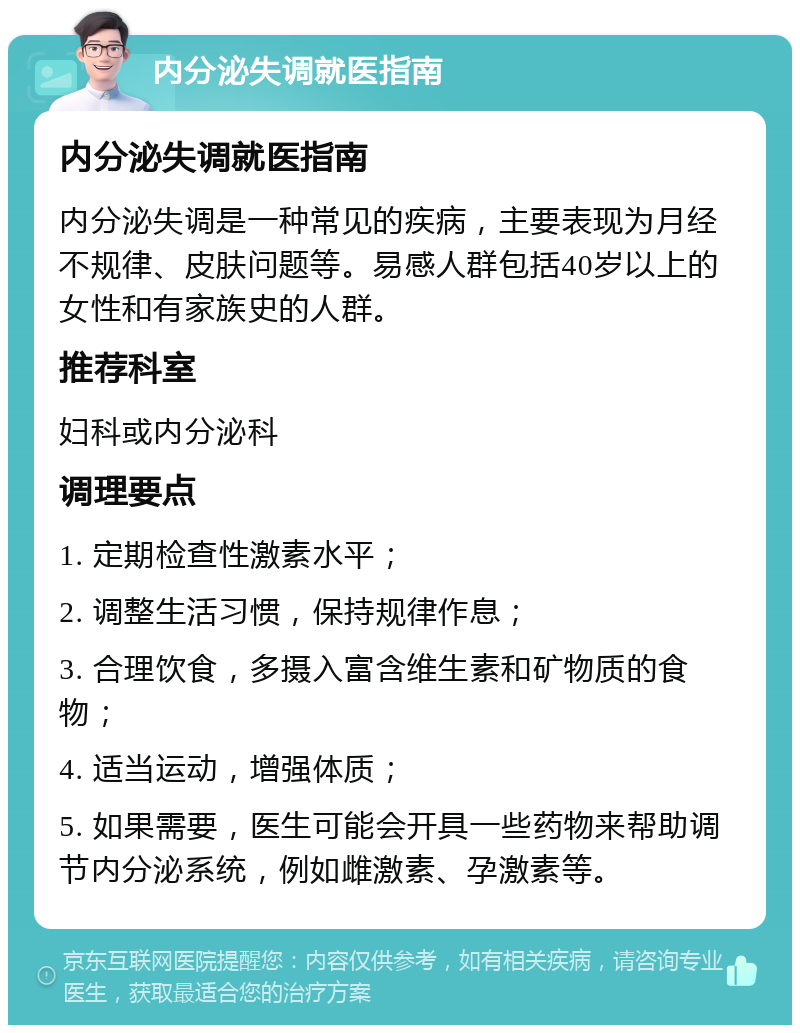 内分泌失调就医指南 内分泌失调就医指南 内分泌失调是一种常见的疾病，主要表现为月经不规律、皮肤问题等。易感人群包括40岁以上的女性和有家族史的人群。 推荐科室 妇科或内分泌科 调理要点 1. 定期检查性激素水平； 2. 调整生活习惯，保持规律作息； 3. 合理饮食，多摄入富含维生素和矿物质的食物； 4. 适当运动，增强体质； 5. 如果需要，医生可能会开具一些药物来帮助调节内分泌系统，例如雌激素、孕激素等。