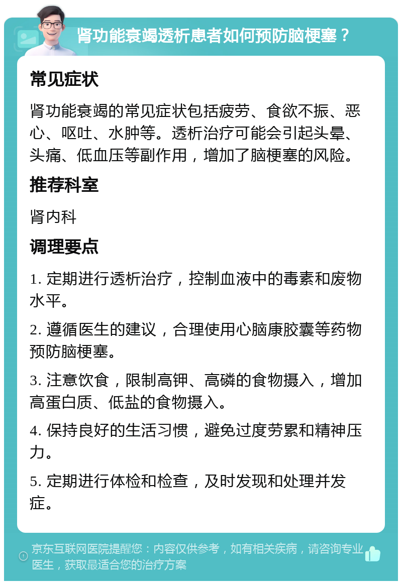 肾功能衰竭透析患者如何预防脑梗塞？ 常见症状 肾功能衰竭的常见症状包括疲劳、食欲不振、恶心、呕吐、水肿等。透析治疗可能会引起头晕、头痛、低血压等副作用，增加了脑梗塞的风险。 推荐科室 肾内科 调理要点 1. 定期进行透析治疗，控制血液中的毒素和废物水平。 2. 遵循医生的建议，合理使用心脑康胶囊等药物预防脑梗塞。 3. 注意饮食，限制高钾、高磷的食物摄入，增加高蛋白质、低盐的食物摄入。 4. 保持良好的生活习惯，避免过度劳累和精神压力。 5. 定期进行体检和检查，及时发现和处理并发症。