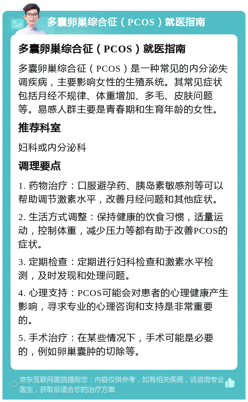 多囊卵巢综合征（PCOS）就医指南 多囊卵巢综合征（PCOS）就医指南 多囊卵巢综合征（PCOS）是一种常见的内分泌失调疾病，主要影响女性的生殖系统。其常见症状包括月经不规律、体重增加、多毛、皮肤问题等。易感人群主要是青春期和生育年龄的女性。 推荐科室 妇科或内分泌科 调理要点 1. 药物治疗：口服避孕药、胰岛素敏感剂等可以帮助调节激素水平，改善月经问题和其他症状。 2. 生活方式调整：保持健康的饮食习惯，适量运动，控制体重，减少压力等都有助于改善PCOS的症状。 3. 定期检查：定期进行妇科检查和激素水平检测，及时发现和处理问题。 4. 心理支持：PCOS可能会对患者的心理健康产生影响，寻求专业的心理咨询和支持是非常重要的。 5. 手术治疗：在某些情况下，手术可能是必要的，例如卵巢囊肿的切除等。